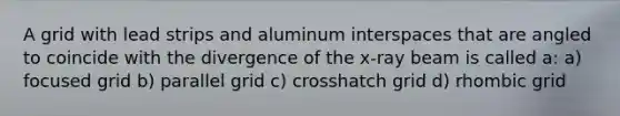 A grid with lead strips and aluminum interspaces that are angled to coincide with the divergence of the x-ray beam is called a: a) focused grid b) parallel grid c) crosshatch grid d) rhombic grid