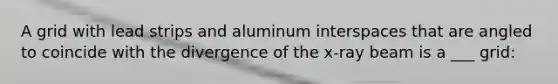 A grid with lead strips and aluminum interspaces that are angled to coincide with the divergence of the x-ray beam is a ___ grid: