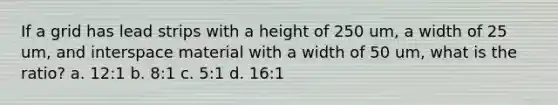 If a grid has lead strips with a height of 250 um, a width of 25 um, and interspace material with a width of 50 um, what is the ratio? a. 12:1 b. 8:1 c. 5:1 d. 16:1