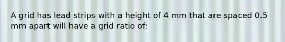 A grid has lead strips with a height of 4 mm that are spaced 0.5 mm apart will have a grid ratio of: