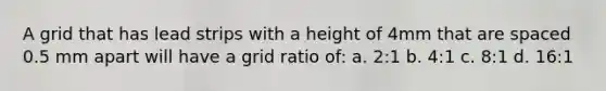 A grid that has lead strips with a height of 4mm that are spaced 0.5 mm apart will have a grid ratio of: a. 2:1 b. 4:1 c. 8:1 d. 16:1