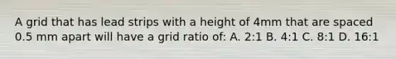 A grid that has lead strips with a height of 4mm that are spaced 0.5 mm apart will have a grid ratio of: A. 2:1 B. 4:1 C. 8:1 D. 16:1