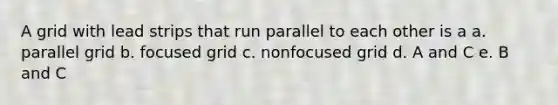 A grid with lead strips that run parallel to each other is a a. parallel grid b. focused grid c. nonfocused grid d. A and C e. B and C