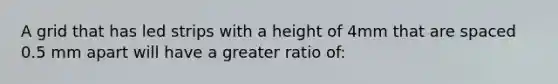 A grid that has led strips with a height of 4mm that are spaced 0.5 mm apart will have a greater ratio of: