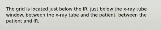 The grid is located just below the IR. just below the x-ray tube window. between the x-ray tube and the patient. between the patient and IR.