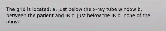 The grid is located: a. just below the x-ray tube window b. between the patient and IR c. just below the IR d. none of the above