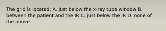 The grid is located: A. just below the x-ray tube window B. between the patient and the IR C. just below the IR D. none of the above