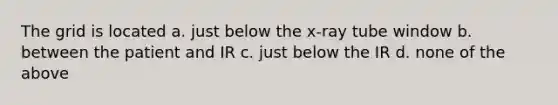 The grid is located a. just below the x-ray tube window b. between the patient and IR c. just below the IR d. none of the above