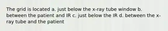 The grid is located a. just below the x-ray tube window b. between the patient and IR c. just below the IR d. between the x-ray tube and the patient