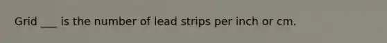 Grid ___ is the number of lead strips per inch or cm.