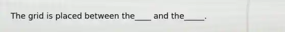 The grid is placed between the____ and the_____.