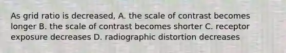 As grid ratio is decreased, A. the scale of contrast becomes longer B. the scale of contrast becomes shorter C. receptor exposure decreases D. radiographic distortion decreases