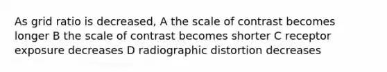 As grid ratio is decreased, A the scale of contrast becomes longer B the scale of contrast becomes shorter C receptor exposure decreases D radiographic distortion decreases