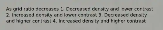 As grid ratio decreases 1. Decreased density and lower contrast 2. Increased density and lower contrast 3. Decreased density and higher contrast 4. Increased density and higher contrast