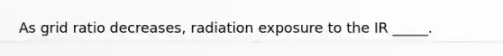 As grid ratio decreases, radiation exposure to the IR _____.