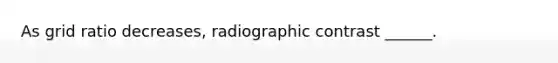 As grid ratio decreases, radiographic contrast ______.