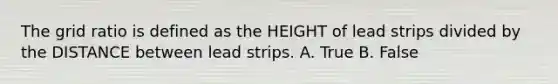 The grid ratio is defined as the HEIGHT of lead strips divided by the DISTANCE between lead strips. A. True B. False