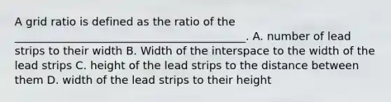 A grid ratio is defined as the ratio of the __________________________________________. A. number of lead strips to their width B. Width of the interspace to the width of the lead strips C. height of the lead strips to the distance between them D. width of the lead strips to their height