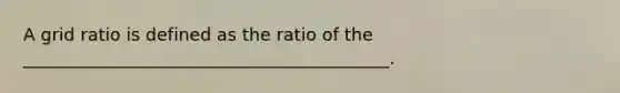 A grid ratio is defined as the ratio of the __________________________________________.