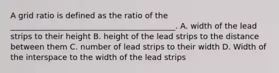 A grid ratio is defined as the ratio of the __________________________________________. A. width of the lead strips to their height B. height of the lead strips to the distance between them C. number of lead strips to their width D. Width of the interspace to the width of the lead strips