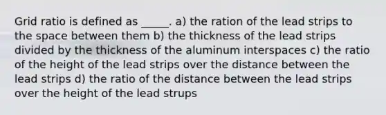 Grid ratio is defined as _____. a) the ration of the lead strips to the space between them b) the thickness of the lead strips divided by the thickness of the aluminum interspaces c) the ratio of the height of the lead strips over the distance between the lead strips d) the ratio of the distance between the lead strips over the height of the lead strups