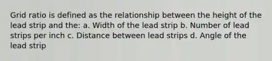 Grid ratio is defined as the relationship between the height of the lead strip and the: a. Width of the lead strip b. Number of lead strips per inch c. Distance between lead strips d. Angle of the lead strip