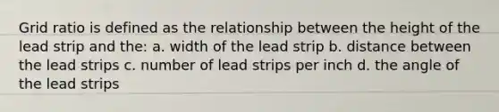 Grid ratio is defined as the relationship between the height of the lead strip and the: a. width of the lead strip b. distance between the lead strips c. number of lead strips per inch d. the angle of the lead strips