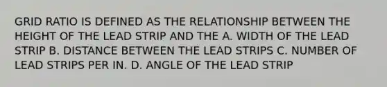 GRID RATIO IS DEFINED AS THE RELATIONSHIP BETWEEN THE HEIGHT OF THE LEAD STRIP AND THE A. WIDTH OF THE LEAD STRIP B. DISTANCE BETWEEN THE LEAD STRIPS C. NUMBER OF LEAD STRIPS PER IN. D. ANGLE OF THE LEAD STRIP