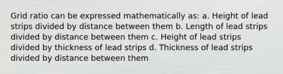 Grid ratio can be expressed mathematically as: a. Height of lead strips divided by distance between them b. Length of lead strips divided by distance between them c. Height of lead strips divided by thickness of lead strips d. Thickness of lead strips divided by distance between them