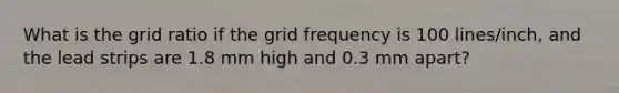 What is the grid ratio if the grid frequency is 100 lines/inch, and the lead strips are 1.8 mm high and 0.3 mm apart?