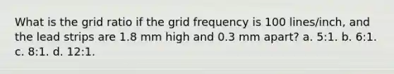 What is the grid ratio if the grid frequency is 100 lines/inch, and the lead strips are 1.8 mm high and 0.3 mm apart? a. 5:1. b. 6:1. c. 8:1. d. 12:1.