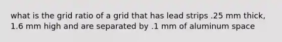 what is the grid ratio of a grid that has lead strips .25 mm thick, 1.6 mm high and are separated by .1 mm of aluminum space