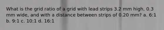 What is the grid ratio of a grid with lead strips 3.2 mm high, 0.3 mm wide, and with a distance between strips of 0.20 mm? a. 6:1 b. 9:1 c. 10:1 d. 16:1