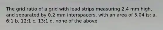 The grid ratio of a grid with lead strips measuring 2.4 mm high, and separated by 0.2 mm interspacers, with an area of 5.04 is: a. 6:1 b. 12:1 c. 13:1 d. none of the above