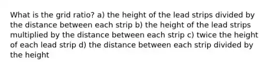 What is the grid ratio? a) the height of the lead strips divided by the distance between each strip b) the height of the lead strips multiplied by the distance between each strip c) twice the height of each lead strip d) the distance between each strip divided by the height