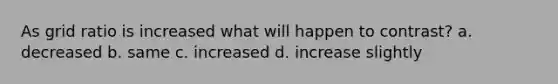 As grid ratio is increased what will happen to contrast? a. decreased b. same c. increased d. increase slightly