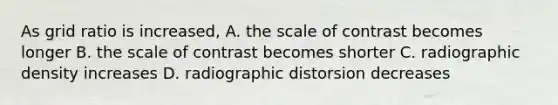 As grid ratio is increased, A. the scale of contrast becomes longer B. the scale of contrast becomes shorter C. radiographic density increases D. radiographic distorsion decreases