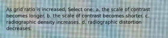 As grid ratio is increased, Select one: a. the scale of contrast becomes longer. b. the scale of contrast becomes shorter. c. radiographic density increases. d. radiographic distortion decreases.