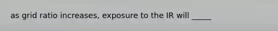 as grid ratio increases, exposure to the IR will _____