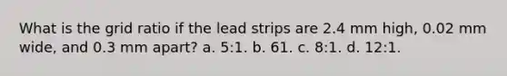 What is the grid ratio if the lead strips are 2.4 mm high, 0.02 mm wide, and 0.3 mm apart? a. 5:1. b. 61. c. 8:1. d. 12:1.