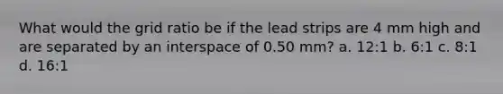 What would the grid ratio be if the lead strips are 4 mm high and are separated by an interspace of 0.50 mm? a. 12:1 b. 6:1 c. 8:1 d. 16:1