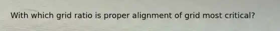 With which grid ratio is proper alignment of grid most critical?