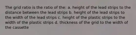 The grid ratio is the ratio of the: a. height of the lead strips to the distance between the lead strips b. height of the lead strips to the width of the lead strips c. height of the plastic strips to the width of the plastic strips d. thickness of the grid to the width of the cassette