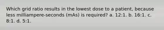 Which grid ratio results in the lowest dose to a patient, because less milliampere-seconds (mAs) is required? a. 12:1. b. 16:1. c. 8:1. d. 5:1.