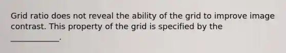 Grid ratio does not reveal the ability of the grid to improve image contrast. This property of the grid is specified by the ____________.