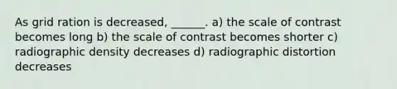 As grid ration is decreased, ______. a) the scale of contrast becomes long b) the scale of contrast becomes shorter c) radiographic density decreases d) radiographic distortion decreases