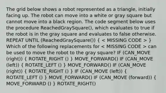 The grid below shows a robot represented as a triangle, initially facing up. The robot can move into a white or gray square but cannot move into a black region. The code segment below uses the procedure ReachedGraySquare(), which evaluates to true if the robot is in the gray square and evaluates to false otherwise. REPEAT UNTIL (ReachedGraySquare()) ( ) Which of the following replacements for can be used to move the robot to the gray square? IF (CAN_MOVE (right)) ( ROTATE_RIGHT () ) MOVE_FORWARD() IF (CAN_MOVE (left)) ( ROTATE_LEFT () ) MOVE_FORWARD() IF (CAN_MOVE (right)) ( ROTATE_RIGHT () ) IF (CAN_MOVE (left)) ( ROTATE_LEFT () ) MOVE_FORWARD() IF (CAN_MOVE (forward)) ( MOVE_FORWARD () ) ROTATE_RIGHT()