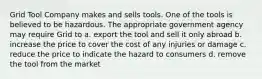 Grid Tool Company makes and sells tools. One of the tools is believed to be hazardous. The appropriate government agency may require Grid to a. export the tool and sell it only abroad b. increase the price to cover the cost of any injuries or damage c. reduce the price to indicate the hazard to consumers d. remove the tool from the market