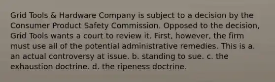 Grid Tools & Hardware Company is subject to a decision by the Consumer Product Safety Commission. Opposed to the decision, Grid Tools wants a court to review it. First, however, the firm must use all of the potential administrative remedies. This is a. an actual controversy at issue. b. standing to sue. c. the exhaustion doctrine. d. the ripeness doctrine.