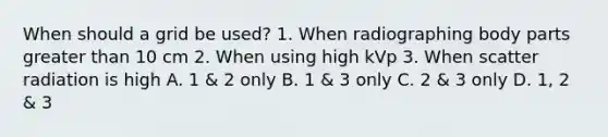 When should a grid be used? 1. When radiographing body parts <a href='https://www.questionai.com/knowledge/ktgHnBD4o3-greater-than' class='anchor-knowledge'>greater than</a> 10 cm 2. When using high kVp 3. When scatter radiation is high A. 1 & 2 only B. 1 & 3 only C. 2 & 3 only D. 1, 2 & 3